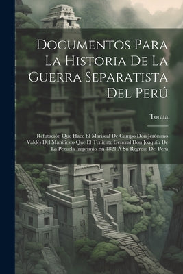 Documentos Para La Historia De La Guerra Separatista Del Perú: Refutación Que Hace El Mariscal De Campo Don Jerónimo Valdés Del Manifiesto Que El Teni