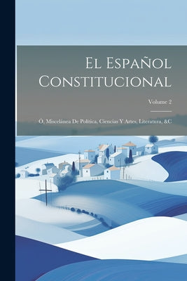 El Español Constitucional: Ó, Miscelánea De Política, Ciencias Y Artes, Literatura, &c; Volume 2