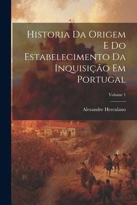 Historia Da Origem E Do Estabelecimento Da Inquisição Em Portugal; Volume 1