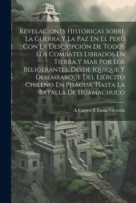 Revelaciones Históricas Sobre La Guerra Y La Paz En El Perú Con La Descripción De Todos Los Combates Librados En Tierra Y Mar Por Los Beligerantes, De