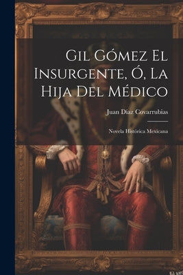 Gil Gómez El Insurgente, Ó, La Hija Del Médico: Novela Histórica Mexicana