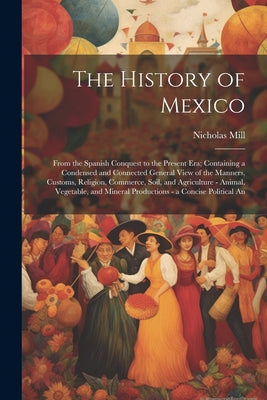 The History of Mexico: From the Spanish Conquest to the Present Era; Containing a Condensed and Connected General View of the Manners, Custom