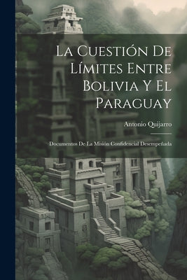 La Cuestión De Límites Entre Bolivia Y El Paraguay: Documentos De La Misión Confidencial Desempeñada