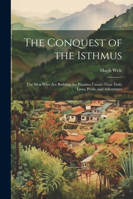 The Conquest of the Isthmus: The Men Who Are Building the Panama Canal--Their Daily Lives, Perils, and Adventures