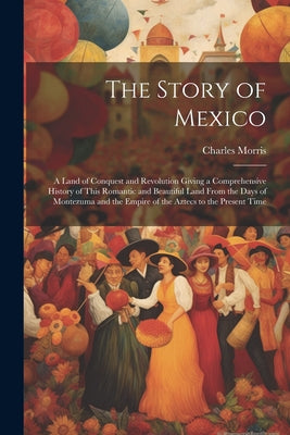 The Story of Mexico: A Land of Conquest and Revolution Giving a Comprehensive History of This Romantic and Beautiful Land From the Days of