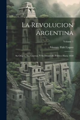 La Revolucion Argentina: Su Origen, Sus Guerras, Y Su Desarrollo Político Hasta 1830; Volume 1