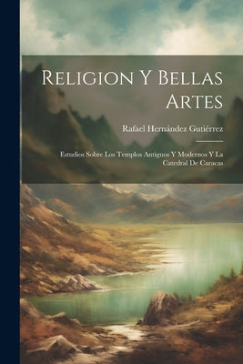 Religion Y Bellas Artes: Estudios Sobre Los Templos Antiguos Y Modernos Y La Catedral De Caracas