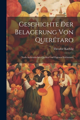 Geschichte Der Belagerung Von Querétaro: Nach Authentischen Quellen Und Eigenen Erlebnissen