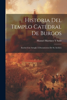 Historia Del Templo Catedral De Burgos: Escrita Con Arreglo Á Documentos De Su Archivo