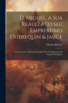 D. Miguel, a Sua Realeza Eo Seu Emprestimo Outrequin & Jauge; Estudo Critico, Historico E Juridico Por Um Deputado Da Napcão Protugueza