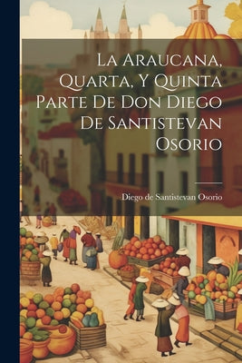 La Araucana, Quarta, Y Quinta Parte De Don Diego De Santistevan Osorio