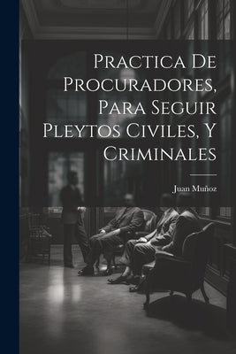 Practica De Procuradores, Para Seguir Pleytos Civiles, Y Criminales