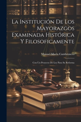 La Institución De Los Mayorazgos Examinada Histórica Y Filosoficamente: Con Un Proyecto De Ley Para Su Reforma