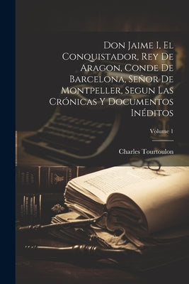 Don Jaime I, El Conquistador, Rey De Aragon, Conde De Barcelona, Señor De Montpeller, Segun Las Crónicas Y Documentos Inéditos; Volume 1