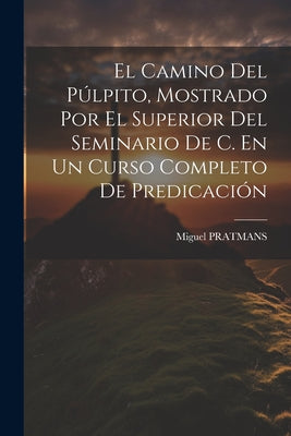 El Camino Del Púlpito, Mostrado Por El Superior Del Seminario De C. En Un Curso Completo De Predicación