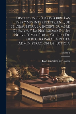 Discursos Críticos Sobre Las Leyes Y Sus Intérpretes, En Que Se Demuestra La Incertidumbre De Éstos, Y La Necesidad De Un Nuevo Y Metódico Cuerpo De D