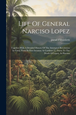 Life Of General Narciso Lopez; Together With A Detailed History Of The Attempted Revolution In Cuba, From Its First Invasion At Cardinas [!], Down To