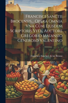 Francisci Sanctii Brocensis... Opera Omnia Vna Cum Ejusdem Scriptoris Vita, Auctore Gregorio Maiansio Generoso Valentino