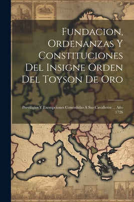 Fundacion, Ordenanzas Y Constituciones Del Insigne Orden Del Toyson De Oro: Previligios Y Exempciones Concedidas A Sus Cavalleros ... Año 1726