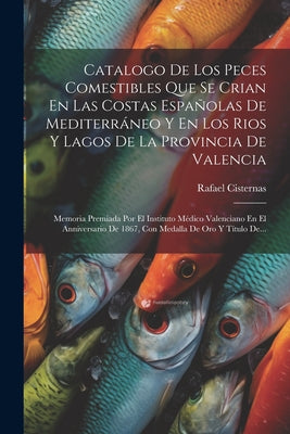 Catalogo De Los Peces Comestibles Que Se Crian En Las Costas Españolas De Mediterráneo Y En Los Rios Y Lagos De La Provincia De Valencia: Memoria Prem