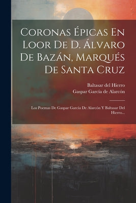 Coronas Épicas En Loor De D. Álvaro De Bazán, Marqués De Santa Cruz: Los Poemas De Gaspar García De Alarcón Y Baltasar Del Hierro...