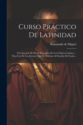 Curso Práctico De Latinidad: O Colección De Piezas Escogidas De Los Clásicos Latinos ... Para Uso De Los Jóvenes Que Se Dedican Al Estudio Del Latí