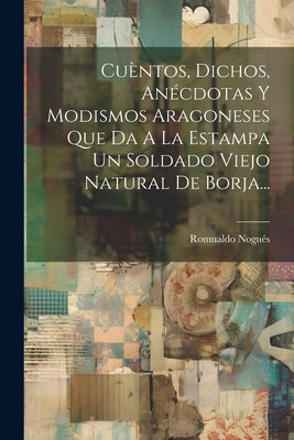 Cuèntos, Dichos, Anécdotas Y Modismos Aragoneses Que Da A La Estampa Un Soldado Viejo Natural De Borja...