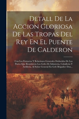 Detall De La Accion Gloriosa De Las Tropas Del Rey En El Puente De Calderon: Con Los Extractos Y Relaciones Generales Deducidos De Los Partes Que Remi