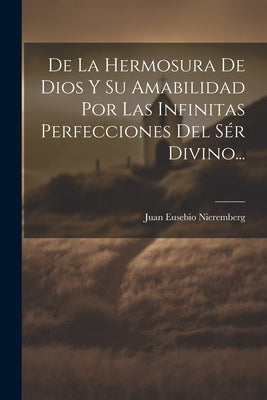 De La Hermosura De Dios Y Su Amabilidad Por Las Infinitas Perfecciones Del Sér Divino...