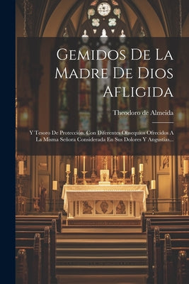 Gemidos De La Madre De Dios Afligida: Y Tesoro De Protección, Con Diferentes Obsequios Ofrecidos A La Misma Señora Considerada En Sus Dolores Y Angust