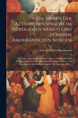 Die Spuren Der Aztekischen Sprache Im Nördlichen Mexico Und Höheren Amerikanischen Norden: Zugleich Eine Musterung Der Völker Und Sprachen Des Nördlic