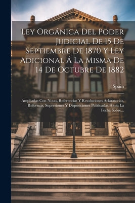 Ley Orgánica Del Poder Judicial De 15 De Septiembre De 1870 Y Ley Adicional Á La Misma De 14 De Octubre De 1882: Ampliadas Con Notas, Referencias Y Re