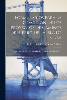 Formularios Para La Redaccion De Los Proyectos De Caminos De Hierro De La Isla De Cuba: Aprobados Por Real Orden De 12 De Diciembre De 1862...