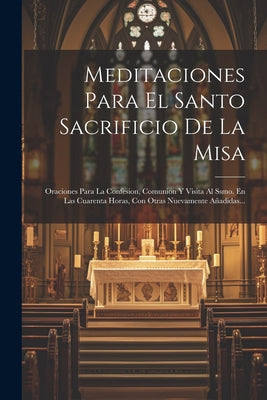 Meditaciones Para El Santo Sacrificio De La Misa: Oraciones Para La Confesion, Comunion Y Visita Al Ssmo. En Las Cuarenta Horas, Con Otras Nuevamente