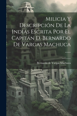 Milicia Y Descripción De La Indias Escrita Por El Capitán D. Bernardo De Vargas Machuca ......