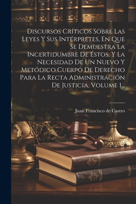 Discursos Críticos Sobre Las Leyes Y Sus Intérpretes, En Que Se Demuestra La Incertidumbre De Éstos, Y La Necesidad De Un Nuevo Y Metódico Cuerpo De D