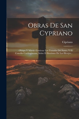 Obras De San Cypriano: Obispo Y Mártir. Contiene Los Tratados Del Santo, Y El Concilio Carthaginense, Sobre El Bautismo De Los Herejes...