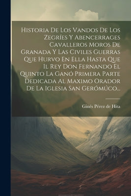 Historia De Los Vandos De Los Zegríes Y Abencerrages Cavalleros Moros De Granada Y Las Civiles Guerras Que Hurvo En Ella Hasta Que Il Rey Don Fernando