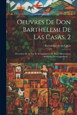 Oeuvres De Don Barthélemi De Las Casas, 2: Precedees De Sa Vie Et Acompagnées De Notes Historiques, Additions Developpemens......