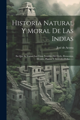 Historia Natural Y Moral De Las Indias: En Que Se Tratan Las Cosas Notables Del Cielo, Elementos, Metales, Plantas Y Animales Dellas......