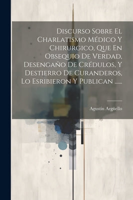 Discurso Sobre El Charlatismo Médico Y Chirurgico, Que En Obsequio De Verdad, Desengaño De Crédulos, Y Destierro De Curanderos, Lo Esribieron Y Public