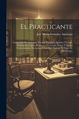 El Practicante: Compendio De Anatomía Normal, Vendajes, Apósitos Y Curas, Medicación Tópica, Elementos De Cirujía Menor Y Demas Conoci