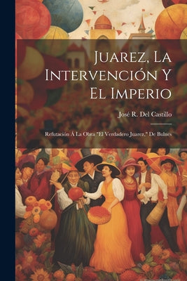 Juarez, La Intervención Y El Imperio: Refutación Á La Obra 