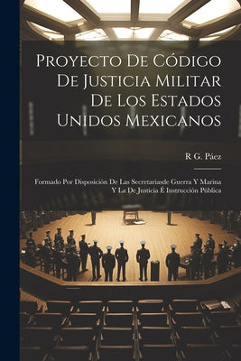 Proyecto De Código De Justicia Militar De Los Estados Unidos Mexicanos: Formado Por Disposición De Las Secretariasde Guerra Y Marina Y La De Justicia