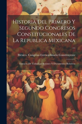 Historia Del Primero Y Segundo Congresos Constitucionales De La Republica Mexicana ...: Extracto De Todas Las Sesiones Y Documentos Relativos