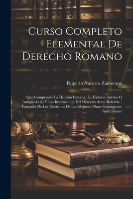 Curso Completo Elemental De Derecho Romano: Que Comprende La Historia Externa, La Historia Interna O Antigüedades Y Las Instituciones Del Derecho Ante