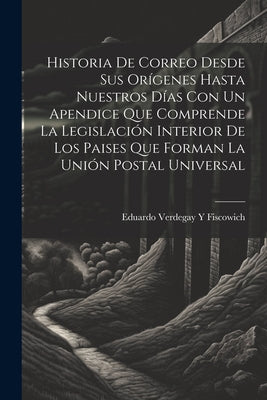 Historia De Correo Desde Sus Orígenes Hasta Nuestros Días Con Un Apendice Que Comprende La Legislación Interior De Los Paises Que Forman La Unión Post