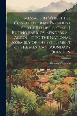 Message in Which the Constitutional President of the Republic, Gen'l J. Rufino Barrios, Renders an Account to the National Assembly of the Settlement