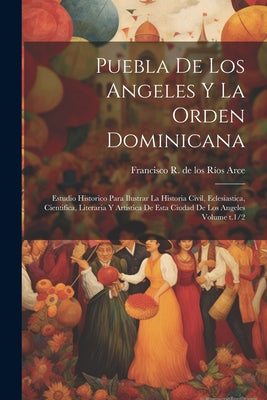 Puebla de los Angeles y la Orden dominicana: Estudio historico para ilustrar la historia civil, eclesiastica, cientifica, literaria y artistica de est