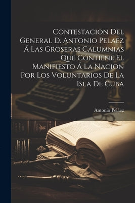 Contestacion Del General D. Antonio Pelaez Á Las Groseras Calumnias Que Contiene El Manifiesto Á La Nacion Por Los Voluntarios De La Isla De Cuba